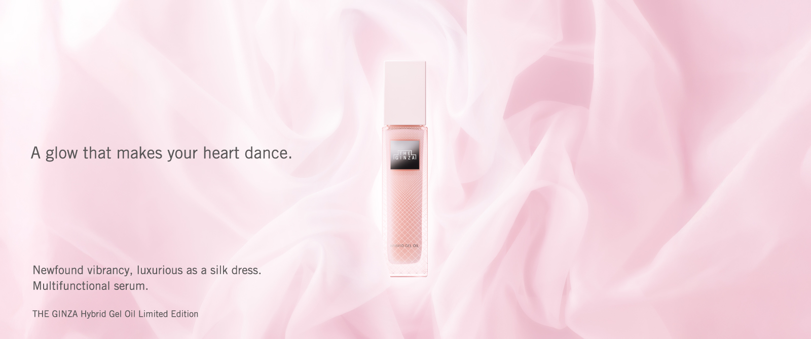 A glow that makes your heart dance. Newfound vibrancy, luxurious as a silk dress. Multifunctional serum. THE GINZA Hybrid Gel Oil Limited Edition